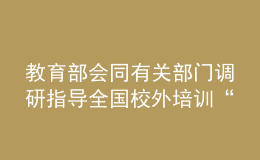 教育部会同有关部门调研指导全国校外培训“监管护苗”暑期专项行动