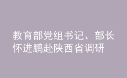 教育部党组书记、部长怀进鹏赴陕西省调研