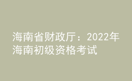 海南省财政厅：2022年海南初级资格考试考后报名资格审核时间为9月6日至9月23日