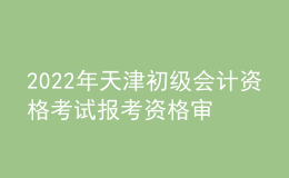 2022年天津初级会计资格考试报考资格审核、证书发放及成绩复核的通知