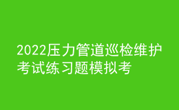 2022压力管道巡检维护考试练习题模拟考试平台操作