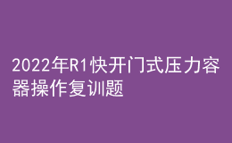 2022年R1快开门式压力容器操作复训题库及模拟考试