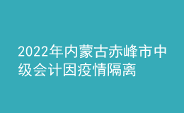 2022年内蒙古赤峰市中级会计因疫情隔离未考试考生办理延考手续公告