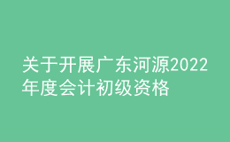 关于开展广东河源2022年度会计初级资格考试考后资格复核工作的通知