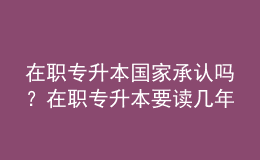 在职专升本国家承认吗？在职专升本要读几年？ 