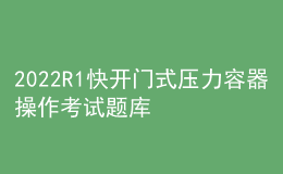 2022R1快开门式压力容器操作考试题库及在线模拟考试