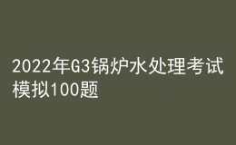 2022年G3锅炉水处理考试模拟100题及模拟考试