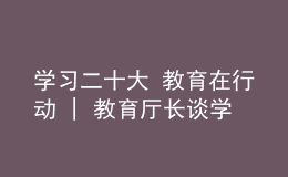 学习二十大 教育在行动 | 教育厅长谈学习贯彻党的二十大精神