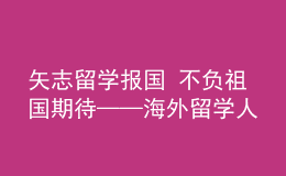 矢志留学报国 不负祖国期待——海外留学人员热议党的二十大报告