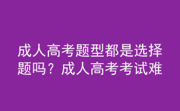 成人高考题型都是选择题吗？成人高考考试难吗？