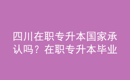 四川在职专升本国家承认吗？在职专升本毕业证书用途是什么？ 