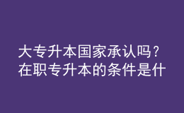 大专升本国家承认吗？在职专升本的条件是什么？ 