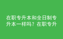 在职专升本和全日制专升本一样吗？在职专升本的含金量是多少？ 