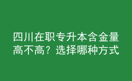 四川在职专升本含金量高不高？选择哪种方式性价比最高？ 