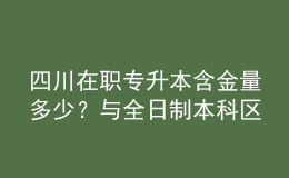 四川在职专升本含金量多少？与全日制本科区别是什么？ 