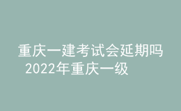 重庆一建考试会延期吗 2022年重庆一级建造师会不会停考