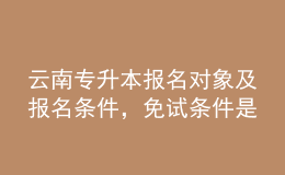 云南专升本报名对象及报名条件，免试条件是什么？ 