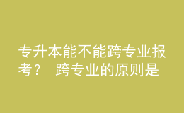 专升本能不能跨专业报考？ 跨专业的原则是什么？ 