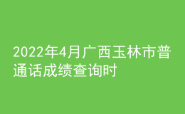 2022年4月广西玉林市普通话成绩查询时间