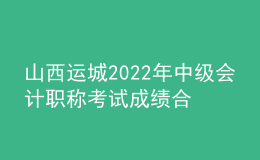 山西运城2022年中级会计职称考试成绩合格人员资格审核时间：11月7日-11日