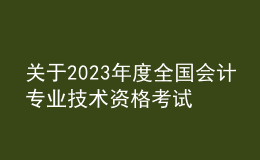 关于2023年度全国会计专业技术资格考试考务日程安排及有关事项的通知