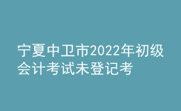 宁夏中卫市2022年初级会计考试未登记考生不退费公告
