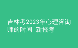 吉林考2023年心理咨询师的时间 新报考条件解答 考生报名入口