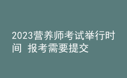 2023营养师考试举行时间 报考需要提交哪些资料