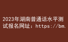 2023年湖南普通话水平测试报名网址：https://bm.cltt.org