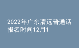 2022年广东清远普通话报名时间12月16日起 考试时间12月24日起
