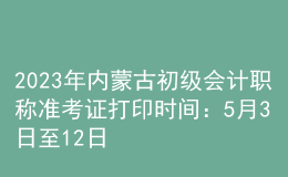 2023年内蒙古初级会计职称准考证打印时间：5月3日至12日