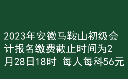 2023年安徽马鞍山初级会计报名缴费截止时间为2月28日18时 每人每科56元