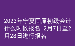 2023年宁夏固原初级会计什么时候报名 2月7日至2月28日进行报名