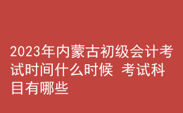 2023年内蒙古初级会计考试时间什么时候 考试科目有哪些