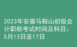 2023年安徽马鞍山初级会计职称考试时间及科目：5月13日至17日