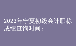 2023年宁夏初级会计职称成绩查询时间：6月16日前