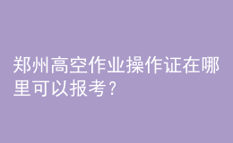 郑州高空作业操作证在哪里可以报考？