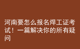 河南要怎么报名焊工证考试！一篇解决你的所有疑问