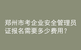 郑州市考企业安全管理员证报名需要多少费用？