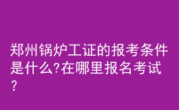 郑州锅炉工证的报考条件是什么?在哪里报名考试？