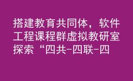 搭建教育共同体,软件工程课程群虚拟教研室探索“四共-四联-四互”内涵式发展之路