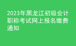 2023年黑龙江初级会计职称考试网上报名缴费通知