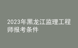 2023年黑龙江监理工程师报考条件