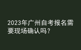 2023年广州自考报名需要现场确认吗？ 