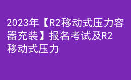 2023年【R2移动式压力容器充装】报名考试及R2移动式压力容器充装作业模拟考试