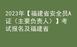 2023年【福建省安全员A证（主要负责人）】考试报名及福建省安全员A证（主要负责人）新版试题