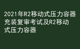 2021年R2移动式压力容器充装复审考试及R2移动式压力容器充装模拟考试题库