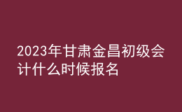 2023年甘肃金昌初级会计什么时候报名 2月7日至2月28日进行报名