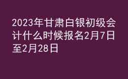 2023年甘肃白银初级会计什么时候报名 2月7日至2月28日进行报名