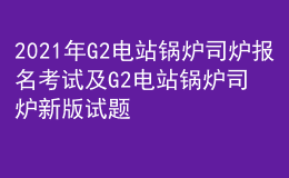 2021年G2电站锅炉司炉报名考试及G2电站锅炉司炉新版试题